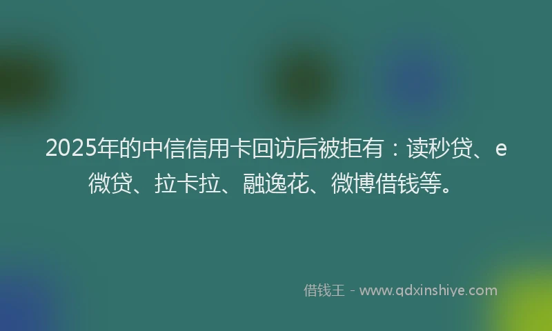 2025年的中信信用卡回访后被拒有：读秒贷、e微贷、拉卡拉、融逸花、微博借钱等。