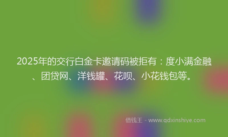 2025年的交行白金卡邀请码被拒有：度小满金融、团贷网、洋钱罐、花呗、小花钱包等。