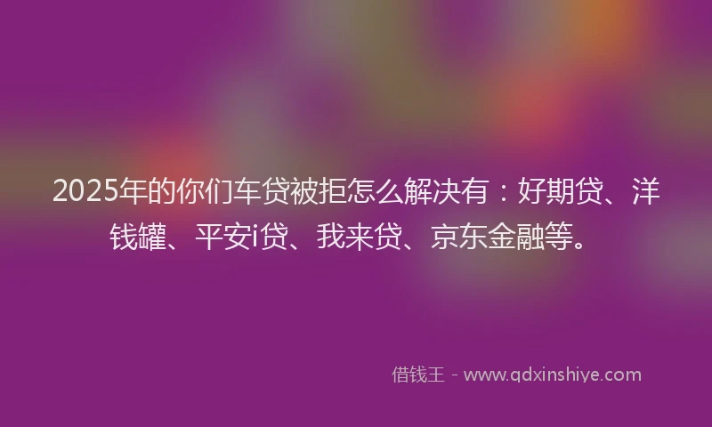 2025年的你们车贷被拒怎么解决有：好期贷、洋钱罐、平安i贷、我来贷、京东金融等。