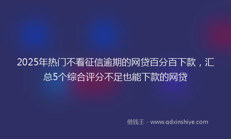 2025年热门不看征信逾期的网贷百分百下款，汇总5个综合评分不足也能下款的网贷