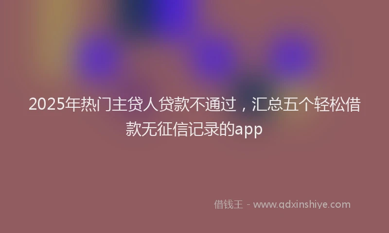 2025年热门主贷人贷款不通过，汇总五个轻松借款无征信记录的app