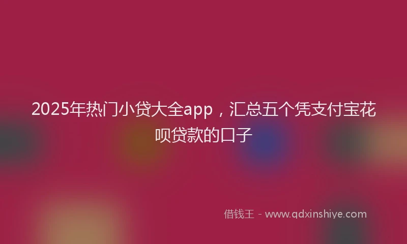 2025年热门小贷大全app，汇总五个凭支付宝花呗贷款的口子