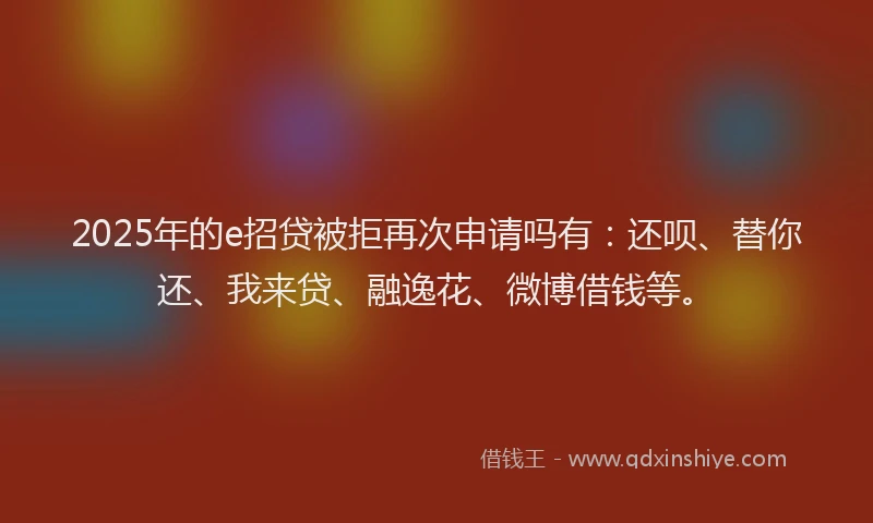 2025年的e招贷被拒再次申请吗有：还呗、替你还、我来贷、融逸花、微博借钱等。