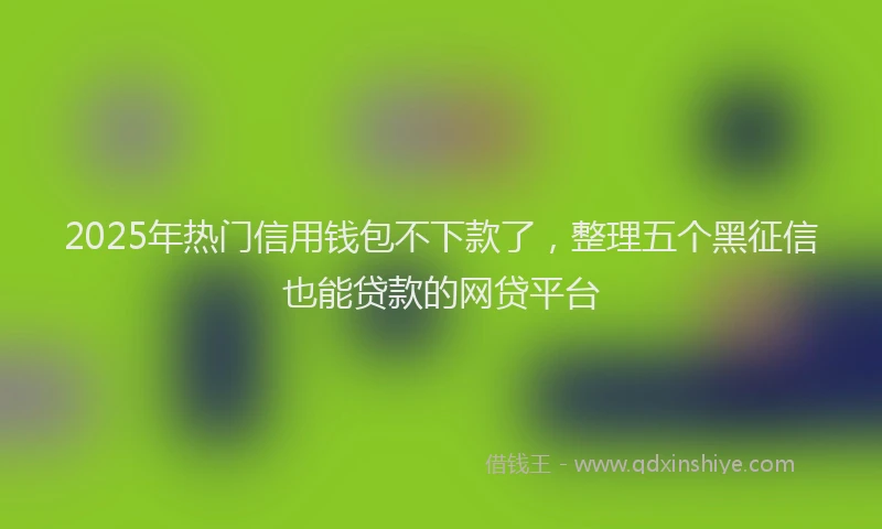 2025年热门信用钱包不下款了，整理五个黑征信也能贷款的网贷平台