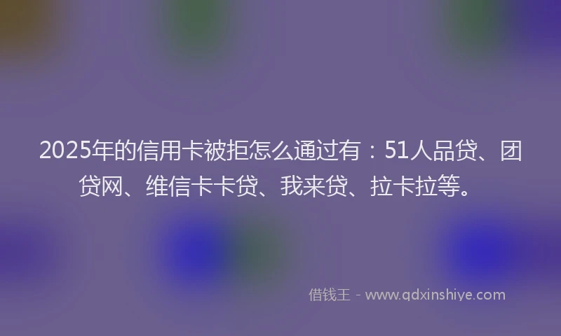 2025年的信用卡被拒怎么通过有：51人品贷、团贷网、维信卡卡贷、我来贷、拉卡拉等。