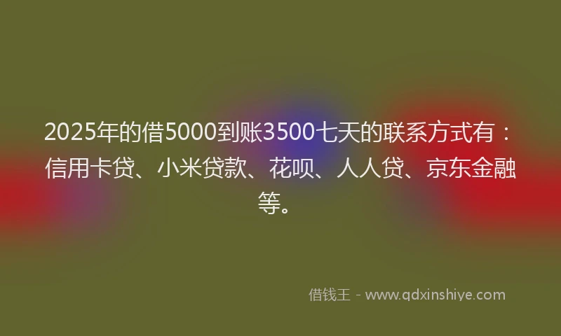 2025年的借5000到账3500七天的联系方式有：信用卡贷、小米贷款、花呗、人人贷、京东金融等。