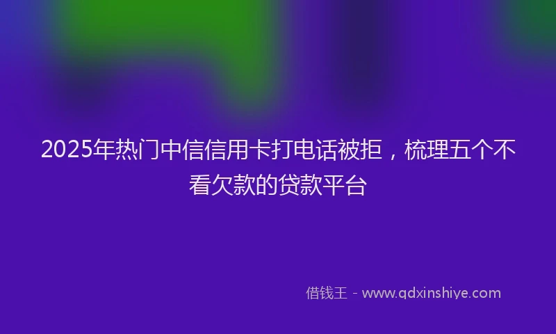 2025年热门中信信用卡打电话被拒，梳理五个不看欠款的贷款平台