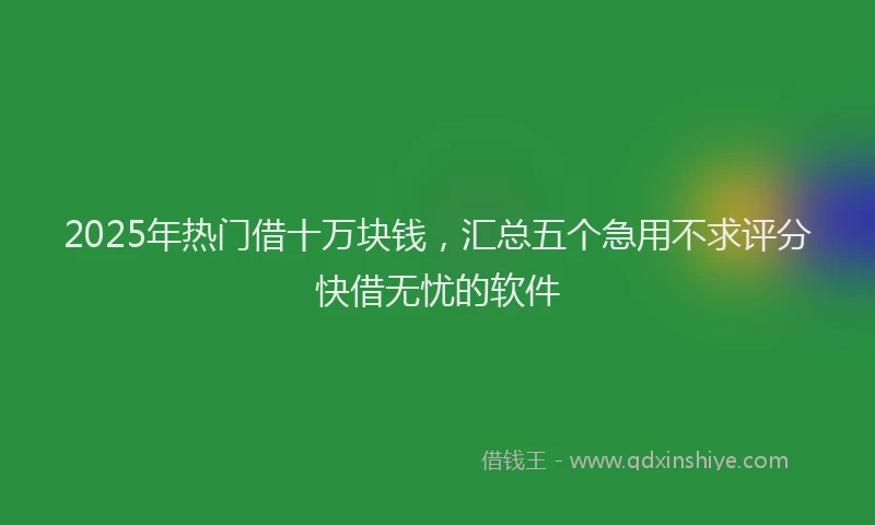 2025年热门借十万块钱，汇总五个急用不求评分快借无忧的软件