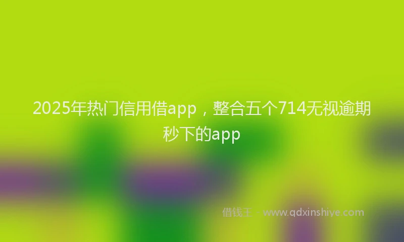 2025年热门信用借app，整合五个714无视逾期秒下的app