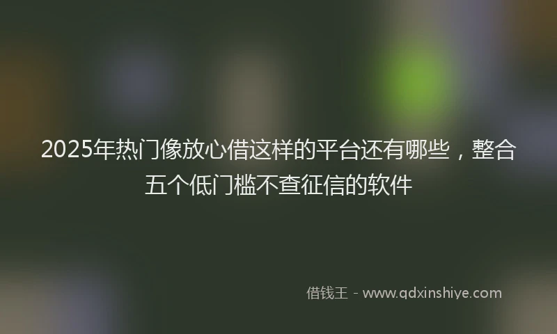 2025年热门像放心借这样的平台还有哪些，整合五个低门槛不查征信的软件