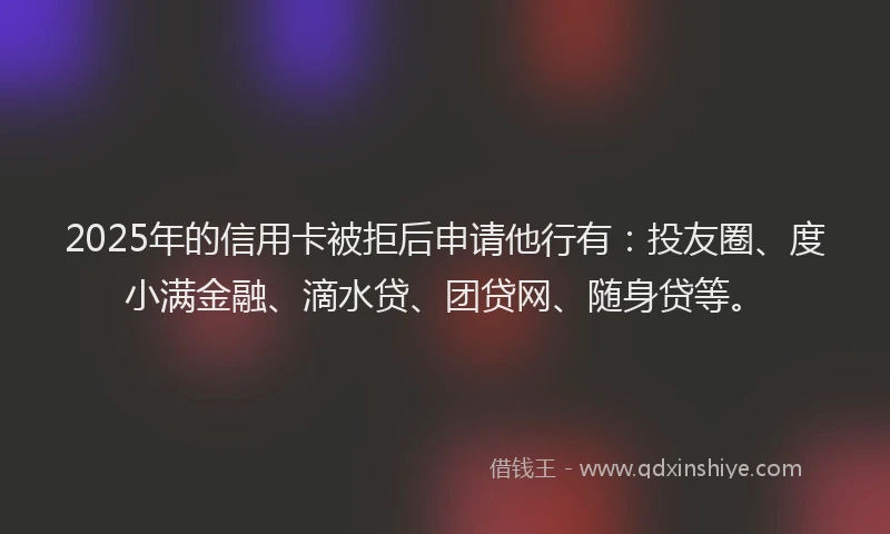 2025年的信用卡被拒后申请他行有：投友圈、度小满金融、滴水贷、团贷网、随身贷等。