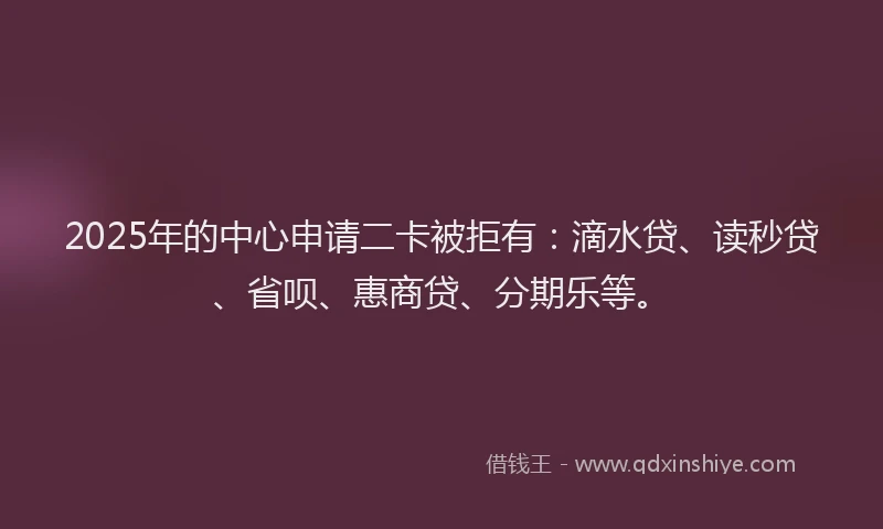 2025年的中心申请二卡被拒有：滴水贷、读秒贷、省呗、惠商贷、分期乐等。