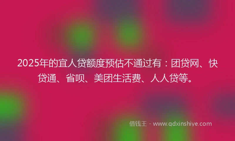 2025年的宜人贷额度预估不通过有：团贷网、快贷通、省呗、美团生活费、人人贷等。