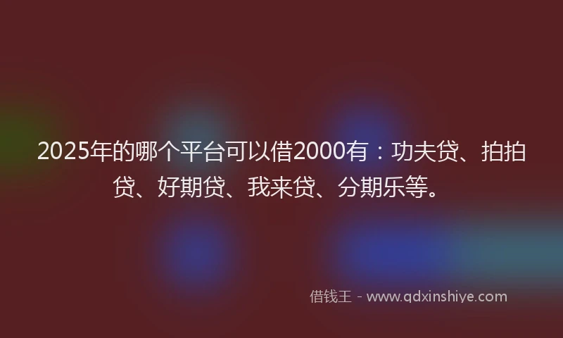 2025年的哪个平台可以借2000有：功夫贷、拍拍贷、好期贷、我来贷、分期乐等。