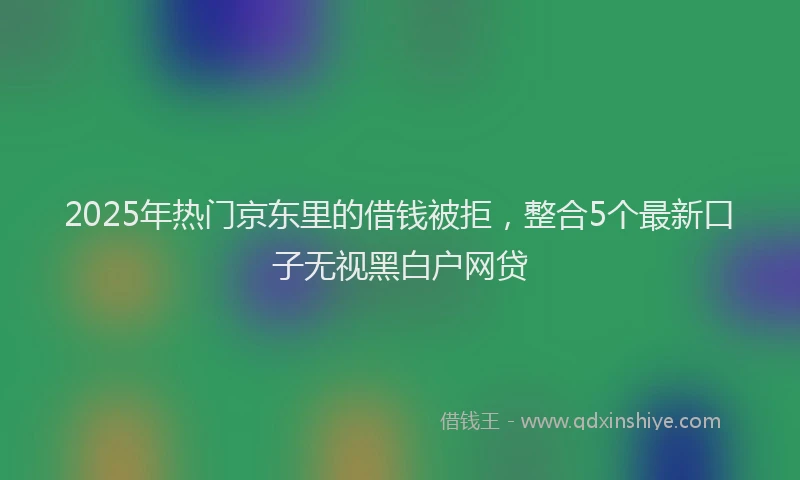 2025年热门京东里的借钱被拒，整合5个最新口子无视黑白户网贷