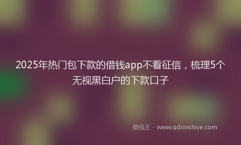 2025年热门包下款的借钱app不看征信，梳理5个无视黑白户的下款口子