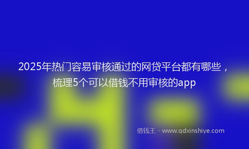 2025年热门容易审核通过的网贷平台都有哪些，梳理5个可以借钱不用审核的app