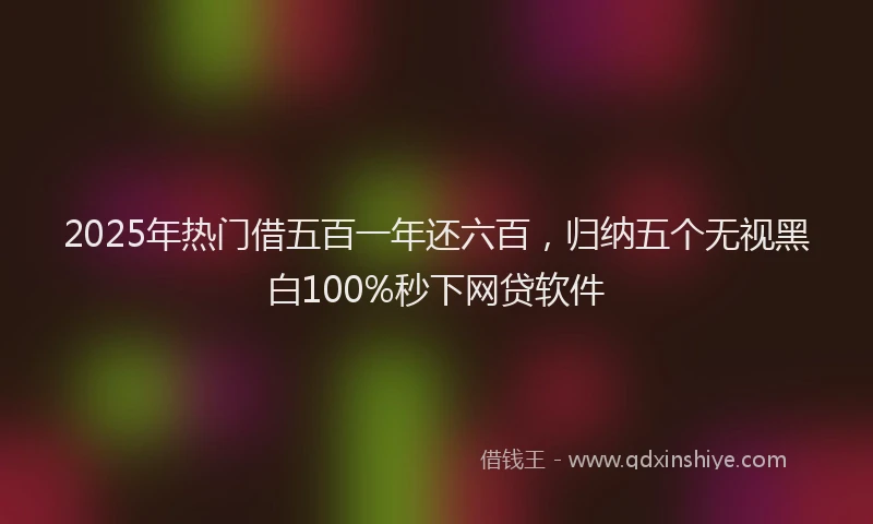 2025年热门借五百一年还六百，归纳五个无视黑白100%秒下网贷软件