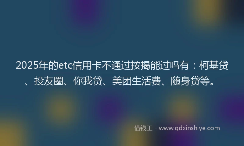 2025年的etc信用卡不通过按揭能过吗有：柯基贷、投友圈、你我贷、美团生活费、随身贷等。