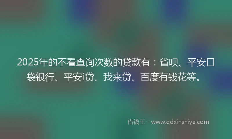 2025年的不看查询次数的贷款有：省呗、平安口袋银行、平安i贷、我来贷、百度有钱花等。