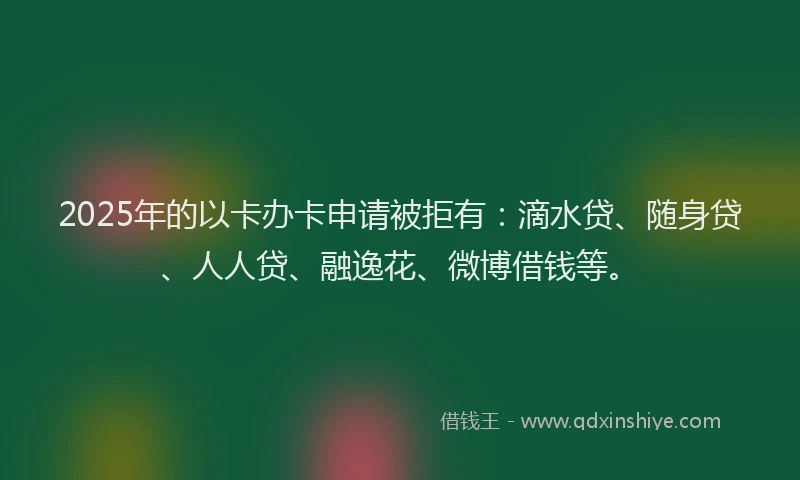 2025年的以卡办卡申请被拒有：滴水贷、随身贷、人人贷、融逸花、微博借钱等。