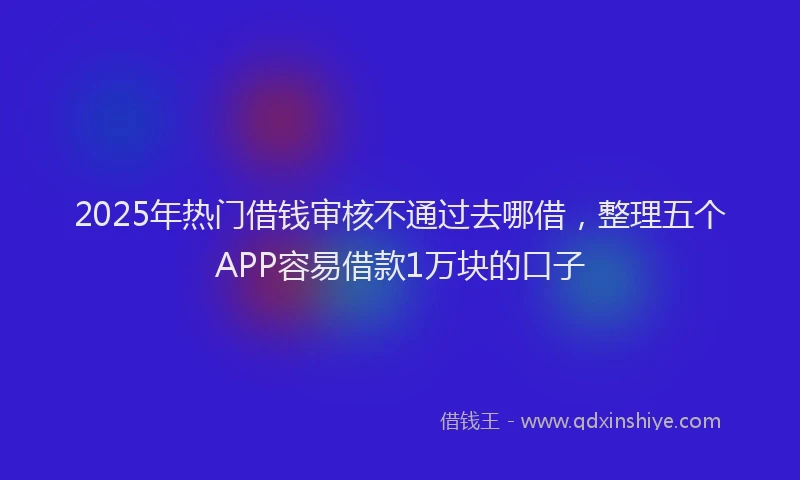 2025年热门借钱审核不通过去哪借，整理五个APP容易借款1万块的口子