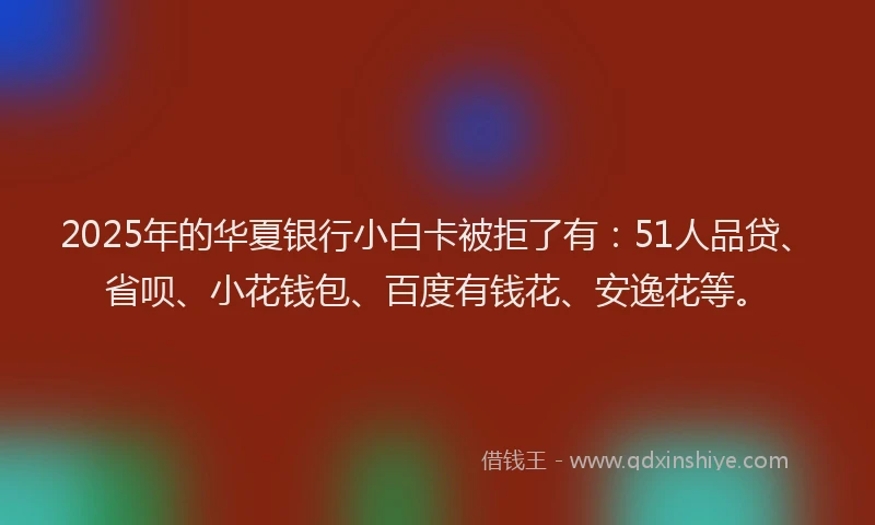2025年的华夏银行小白卡被拒了有：51人品贷、省呗、小花钱包、百度有钱花、安逸花等。