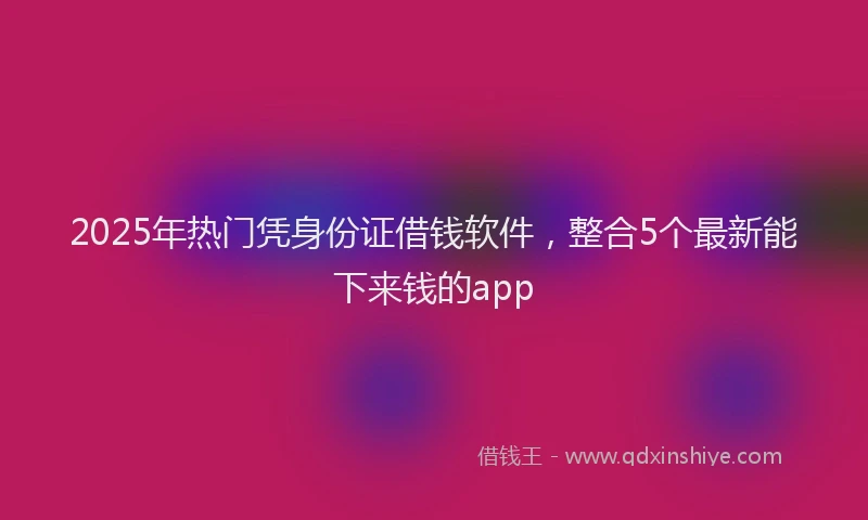 2025年热门凭身份证借钱软件，整合5个最新能下来钱的app