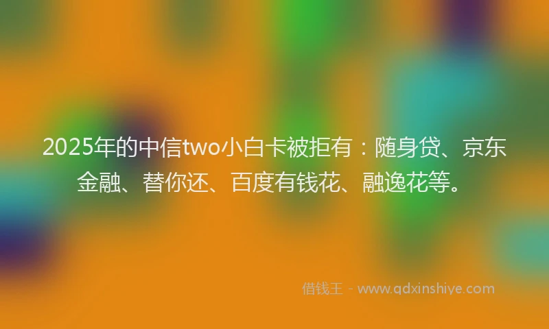 2025年的中信two小白卡被拒有：随身贷、京东金融、替你还、百度有钱花、融逸花等。