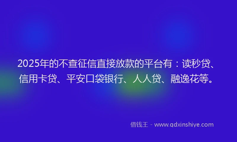2025年的不查征信直接放款的平台有：读秒贷、信用卡贷、平安口袋银行、人人贷、融逸花等。