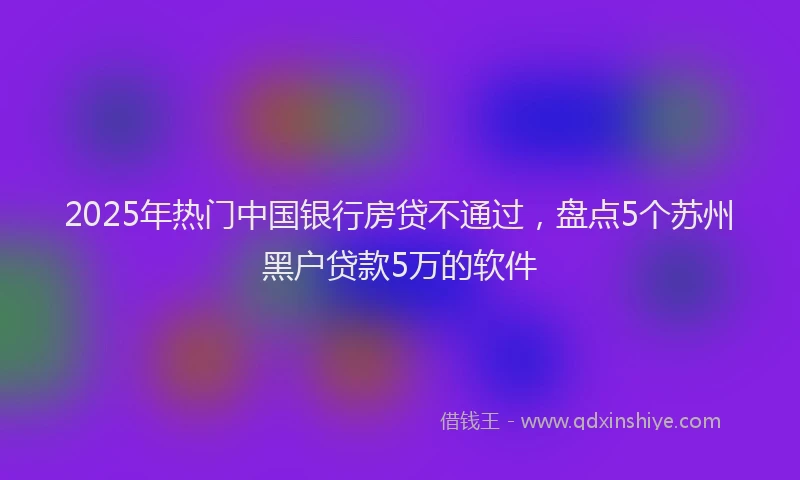 2025年热门中国银行房贷不通过，盘点5个苏州黑户贷款5万的软件