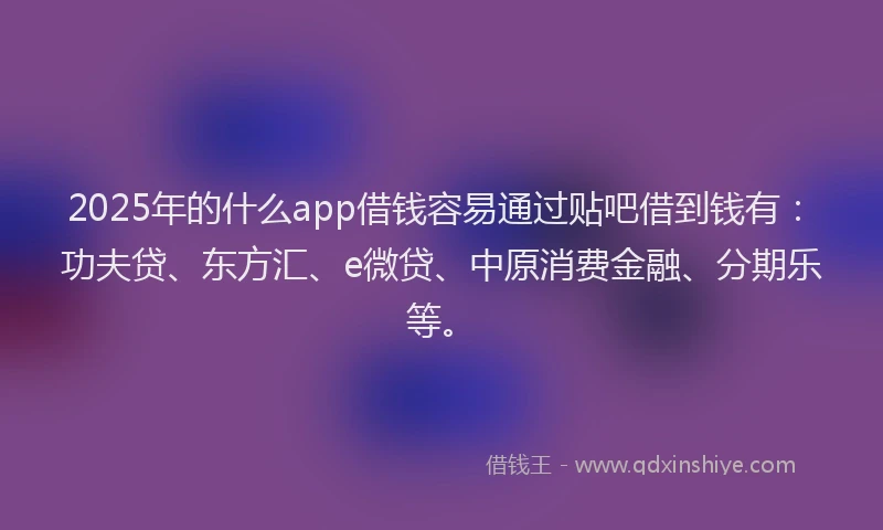 2025年的什么app借钱容易通过贴吧借到钱有：功夫贷、东方汇、e微贷、中原消费金融、分期乐等。