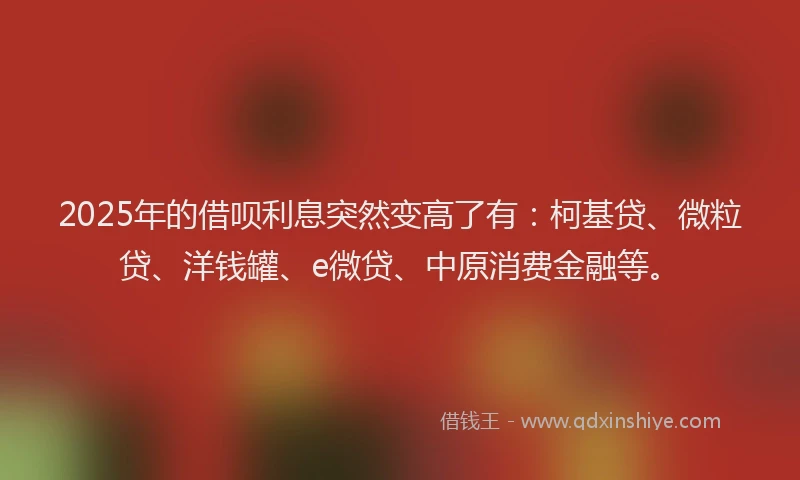 2025年的借呗利息突然变高了有：柯基贷、微粒贷、洋钱罐、e微贷、中原消费金融等。