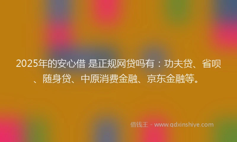 2025年的安心借 是正规网贷吗有：功夫贷、省呗、随身贷、中原消费金融、京东金融等。