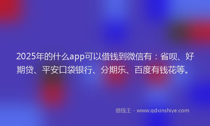 2025年的什么app可以借钱到微信有：省呗、好期贷、平安口袋银行、分期乐、百度有钱花等。