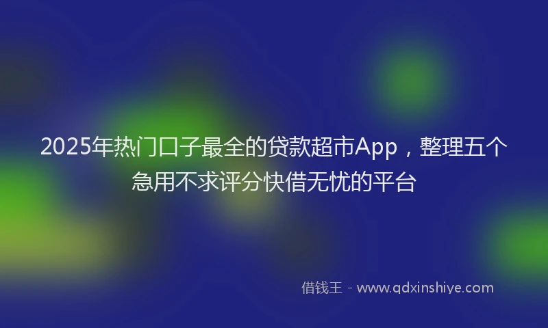 2025年热门口子最全的贷款超市App，整理五个急用不求评分快借无忧的平台