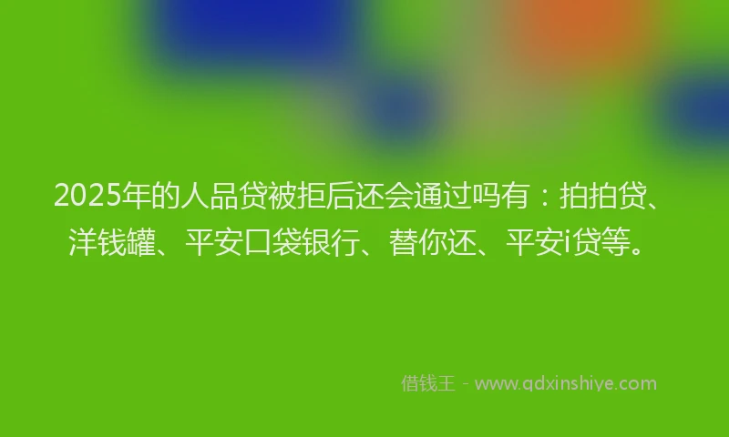 2025年的人品贷被拒后还会通过吗有：拍拍贷、洋钱罐、平安口袋银行、替你还、平安i贷等。