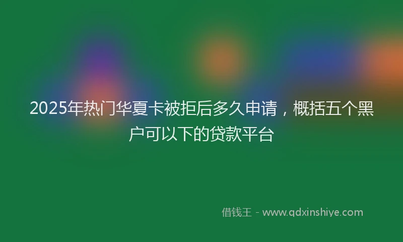 2025年热门华夏卡被拒后多久申请，概括五个黑户可以下的贷款平台