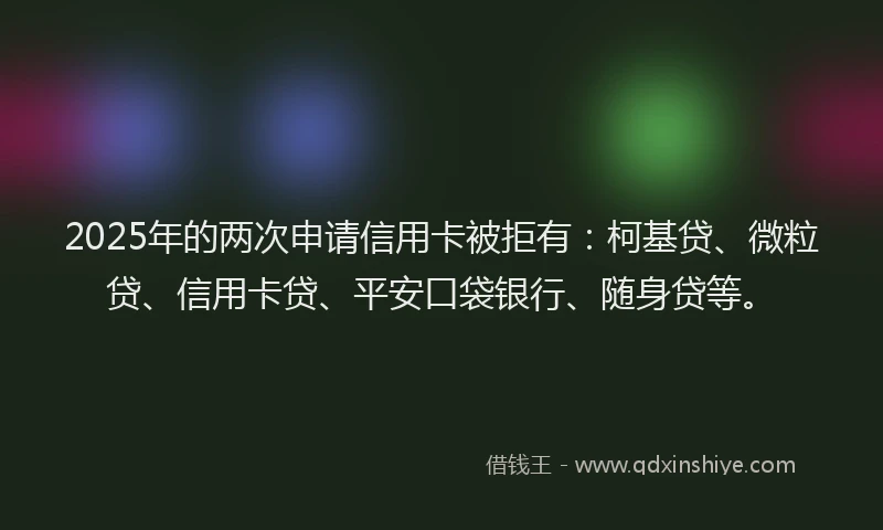 2025年的两次申请信用卡被拒有：柯基贷、微粒贷、信用卡贷、平安口袋银行、随身贷等。