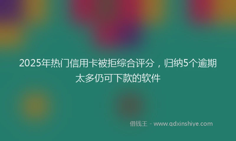 2025年热门信用卡被拒综合评分，归纳5个逾期太多仍可下款的软件