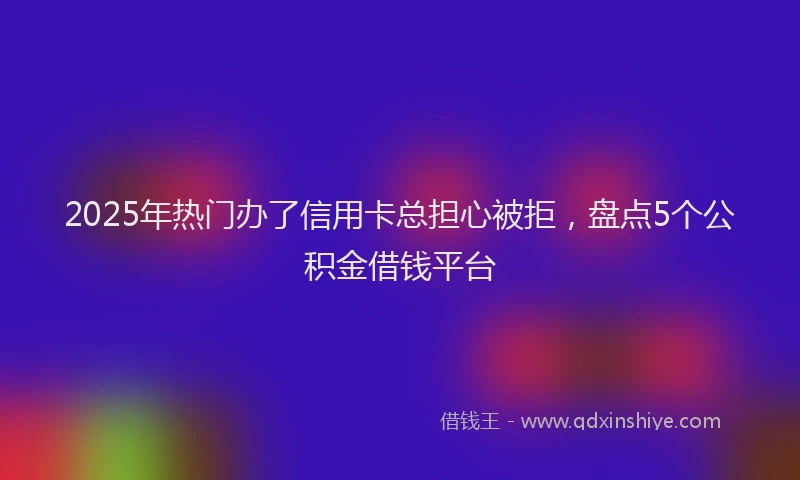 2025年热门办了信用卡总担心被拒，盘点5个公积金借钱平台