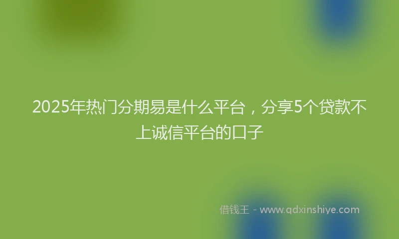 2025年热门分期易是什么平台，分享5个贷款不上诚信平台的口子