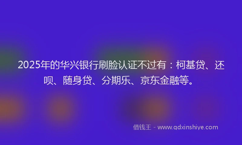 2025年的华兴银行刷脸认证不过有：柯基贷、还呗、随身贷、分期乐、京东金融等。