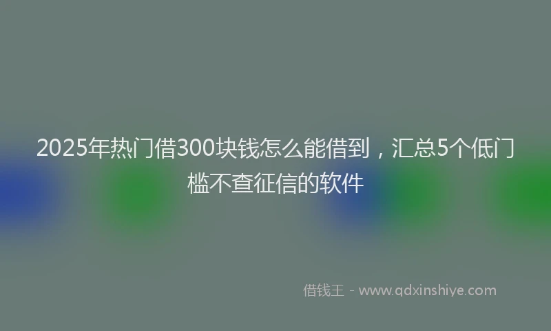 2025年热门借300块钱怎么能借到，汇总5个低门槛不查征信的软件
