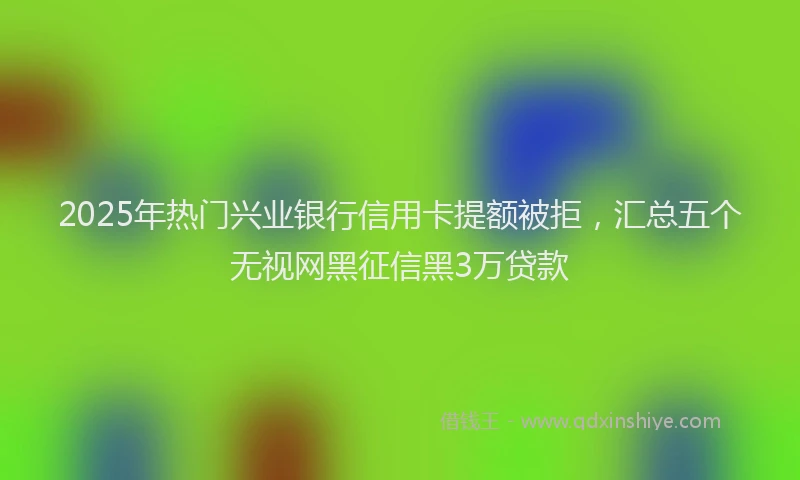 2025年热门兴业银行信用卡提额被拒，汇总五个无视网黑征信黑3万贷款