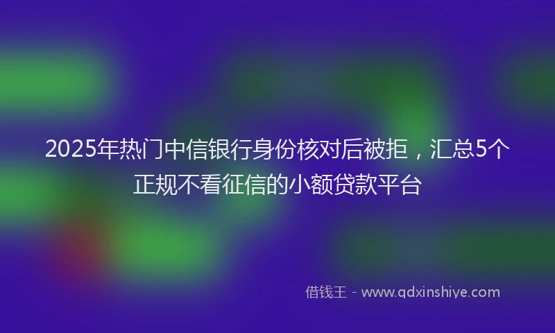 2025年热门中信银行身份核对后被拒，汇总5个正规不看征信的小额贷款平台