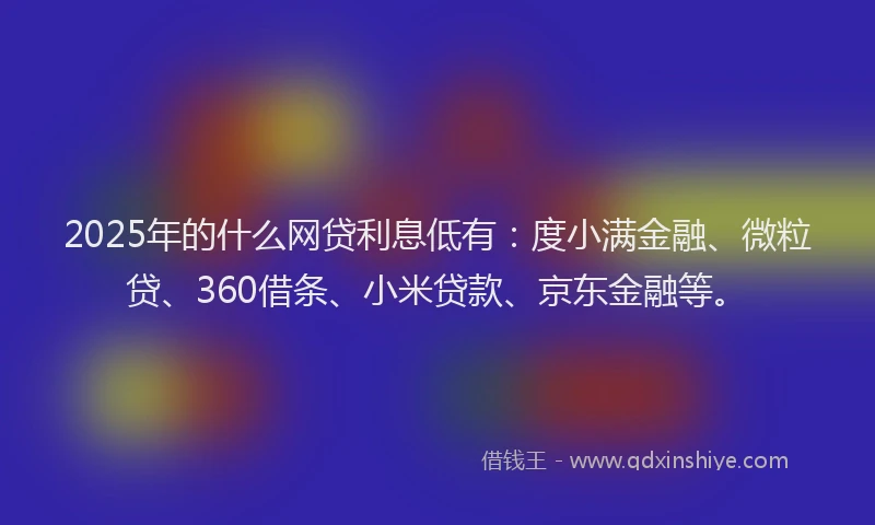 2025年的什么网贷利息低有：度小满金融、微粒贷、360借条、小米贷款、京东金融等。