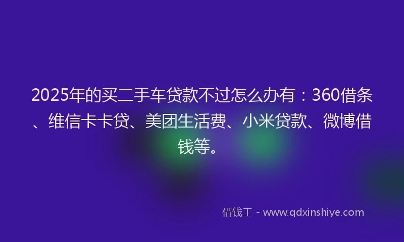 2025年的买二手车贷款不过怎么办有：360借条、维信卡卡贷、美团生活费、小米贷款、微博借钱等。