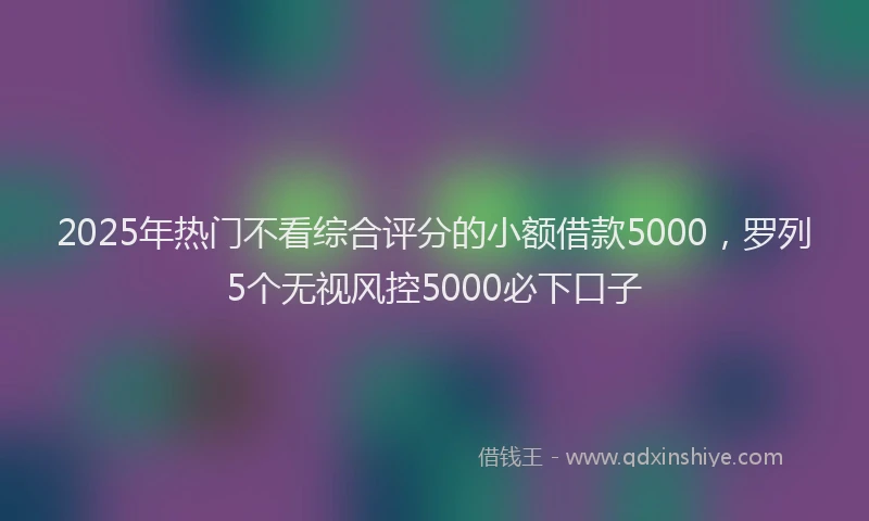 2025年热门不看综合评分的小额借款5000，罗列5个无视风控5000必下口子