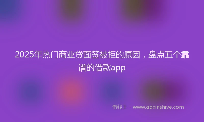 2025年热门商业贷面签被拒的原因，盘点五个靠谱的借款app